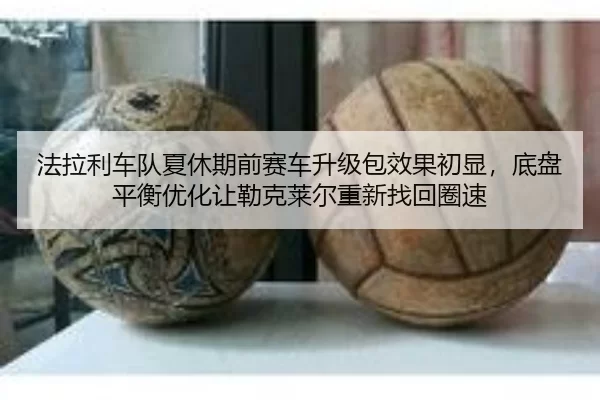 法拉利车队夏休期前赛车升级包效果初显，底盘平衡优化让勒克莱尔重新找回圈速